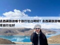 去西藏旅游哪个旅行社口碑好？去西藏旅游哪家旅行社好