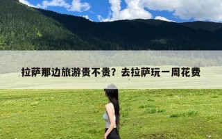 拉萨那边旅游贵不贵？去拉萨玩一周花费