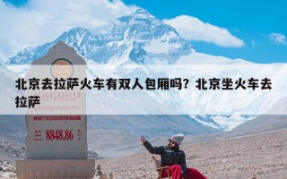 北京去拉萨火车有双人包厢吗？北京坐火车去拉萨