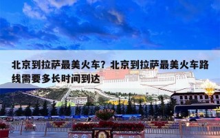 北京到拉萨最美火车？北京到拉萨最美火车路线需要多长时间到达
