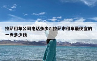 拉萨租车公司电话多少？拉萨市租车最便宜的一天多少钱