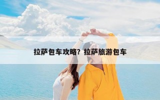 拉萨包车攻略？拉萨旅游包车