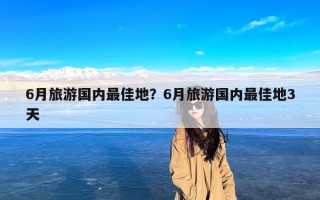 6月旅游国内最佳地？6月旅游国内最佳地3天