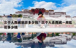 三个人西藏旅游多少钱？三个人去西藏一周能花多少钱