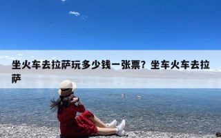 坐火车去拉萨玩多少钱一张票？坐车火车去拉萨