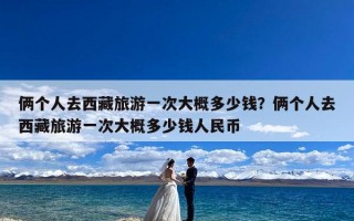 俩个人去西藏旅游一次大概多少钱？俩个人去西藏旅游一次大概多少钱人民币