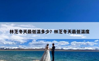 林芝冬天最低温多少？林芝冬天最低温度