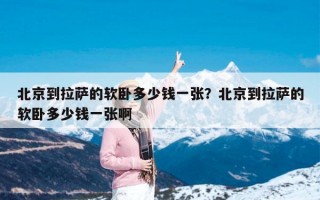 北京到拉萨的软卧多少钱一张？北京到拉萨的软卧多少钱一张啊
