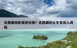 去西藏双卧报团价格？去西藏的火车有双人间吗