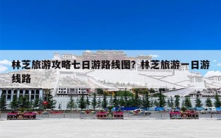 林芝旅游攻略七日游路线图？林芝旅游一日游线路