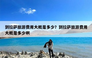 到拉萨旅游费用大概是多少？到拉萨旅游费用大概是多少啊