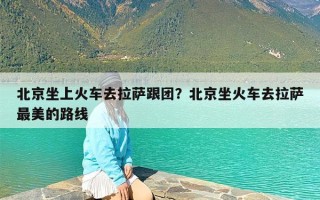 北京坐上火车去拉萨跟团？北京坐火车去拉萨最美的路线