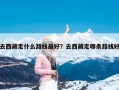 去西藏走什么路线最好？去西藏走哪条路线好