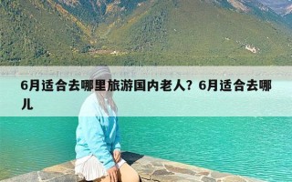 6月适合去哪里旅游国内老人？6月适合去哪儿