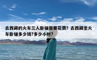去西藏的火车三人卧铺需要花费？去西藏坐火车卧铺多少钱?多少小时?
