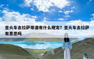 坐火车去拉萨带酒有什么规定？坐火车去拉萨有意思吗