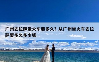 广州去拉萨坐火车要多久？从广州坐火车去拉萨要多久多少钱