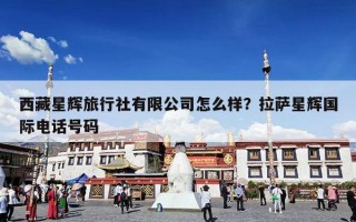 西藏星辉旅行社有限公司怎么样？拉萨星辉国际电话号码