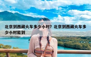 北京到西藏火车多少小时？北京到西藏火车多少小时能到