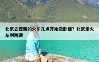 北京去西藏的火车几点开始卖卧铺？北京坐火车到西藏