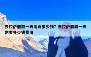 去拉萨旅游一天需要多少钱？去拉萨旅游一天需要多少钱费用