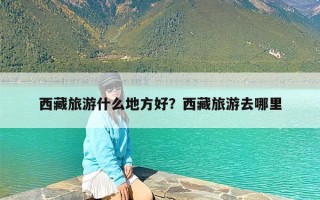 西藏旅游什么地方好？西藏旅游去哪里