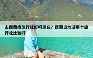 去西藏找旅行社好吗现在？西藏当地游那个旅行社比较好