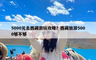 5000元去西藏游玩攻略？西藏旅游5000够不够