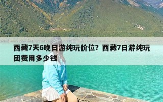 西藏7天6晚日游纯玩价位？西藏7日游纯玩团费用多少钱