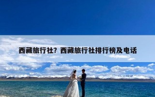 西藏旅行社？西藏旅行社排行榜及电话