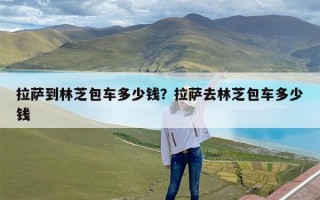 拉萨到林芝包车多少钱？拉萨去林芝包车多少钱