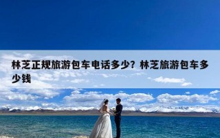 林芝正规旅游包车电话多少？林芝旅游包车多少钱