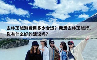 去林芝旅游费用多少合适？我想去林芝旅行,你有什么好的建议吗?