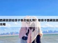 西藏旅游给孩子带点啥礼物？带孩子西藏旅游攻略