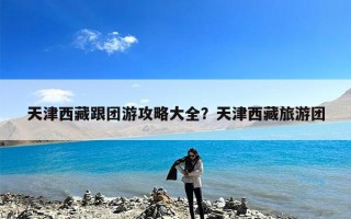 天津西藏跟团游攻略大全？天津西藏旅游团