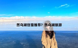 然乌湖住宿推荐？然乌湖旅游
