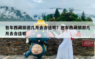 包车西藏旅游几月去合适呢？包车西藏旅游几月去合适呢