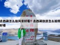 去西藏怎么拍风景好看？去西藏旅游怎么拍照好看