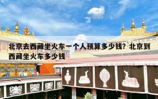 北京去西藏坐火车一个人预算多少钱？北京到西藏坐火车多少钱