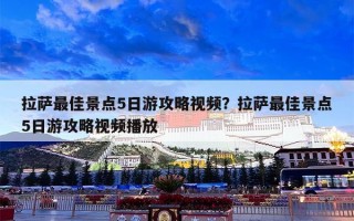 拉萨最佳景点5日游攻略视频？拉萨最佳景点5日游攻略视频播放