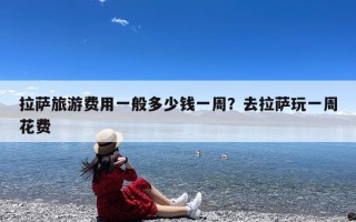拉萨旅游费用一般多少钱一周？去拉萨玩一周花费