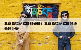 北京去拉萨软卧和硬卧？北京去拉萨软卧好还是硬卧好