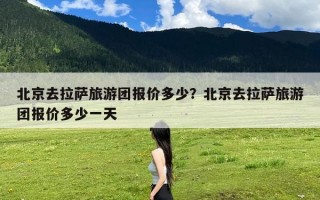 北京去拉萨旅游团报价多少？北京去拉萨旅游团报价多少一天