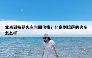 北京到拉萨火车包厢价格？北京到拉萨的火车怎么样