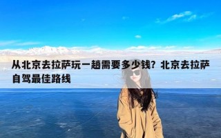 从北京去拉萨玩一趟需要多少钱？北京去拉萨自驾最佳路线