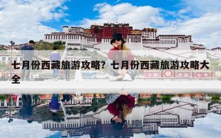七月份西藏旅游攻略？七月份西藏旅游攻略大全
