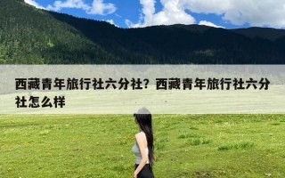 西藏青年旅行社六分社？西藏青年旅行社六分社怎么样