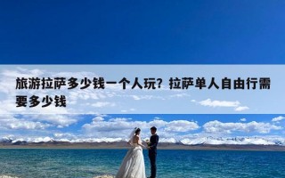 旅游拉萨多少钱一个人玩？拉萨单人自由行需要多少钱