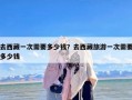 去西藏一次需要多少钱？去西藏旅游一次需要多少钱