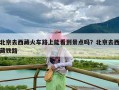 北京去西藏火车路上能看到景点吗？北京去西藏铁路